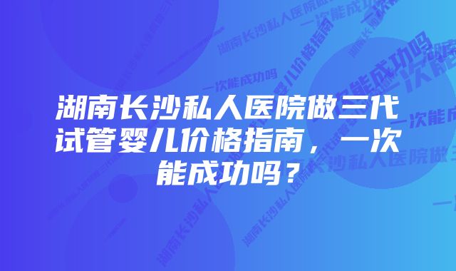 湖南长沙私人医院做三代试管婴儿价格指南，一次能成功吗？