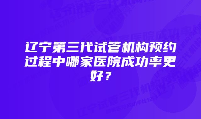 辽宁第三代试管机构预约过程中哪家医院成功率更好？