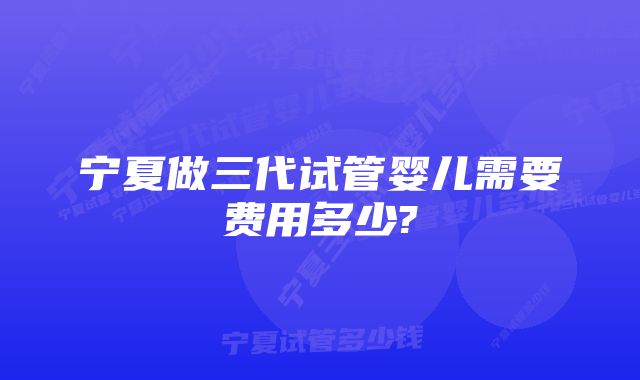 宁夏做三代试管婴儿需要费用多少?