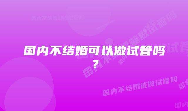 国内不结婚可以做试管吗？