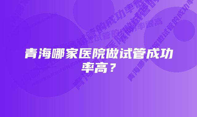 青海哪家医院做试管成功率高？