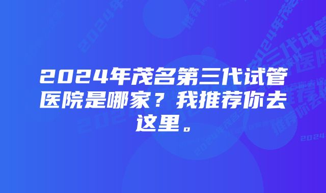 2024年茂名第三代试管医院是哪家？我推荐你去这里。