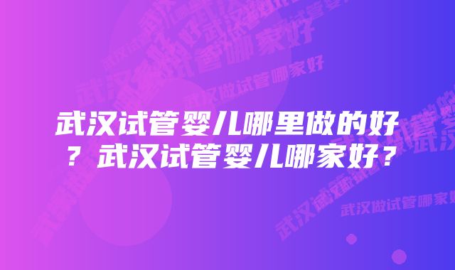 武汉试管婴儿哪里做的好？武汉试管婴儿哪家好？