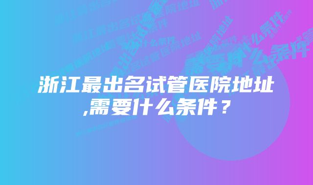 浙江最出名试管医院地址,需要什么条件？