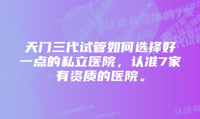 天门三代试管如何选择好一点的私立医院，认准7家有资质的医院。