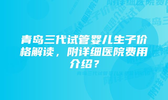 青岛三代试管婴儿生子价格解读，附详细医院费用介绍？