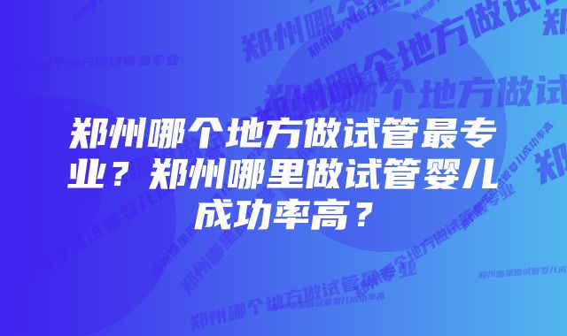 郑州哪个地方做试管最专业？郑州哪里做试管婴儿成功率高？