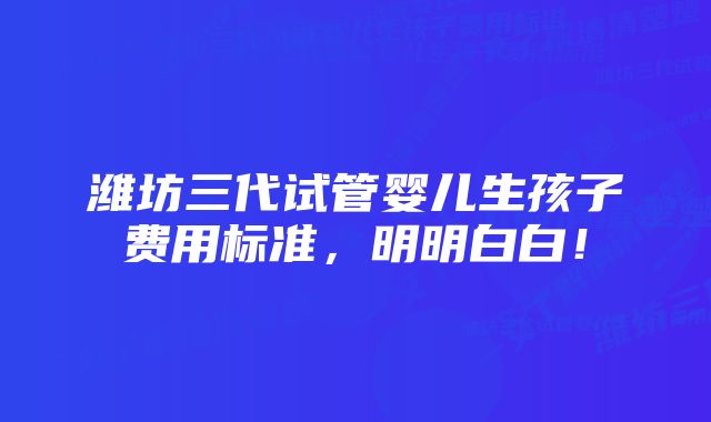 潍坊三代试管婴儿生孩子费用标准，明明白白！