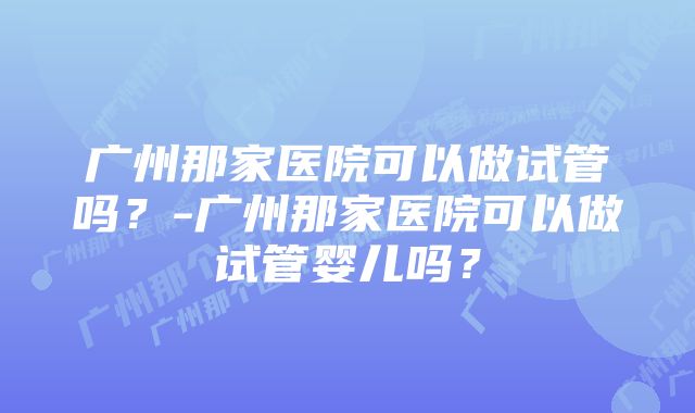 广州那家医院可以做试管吗？-广州那家医院可以做试管婴儿吗？