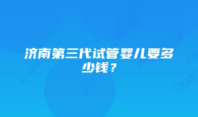 济南第三代试管婴儿要多少钱？