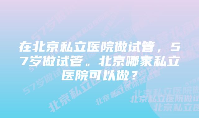 在北京私立医院做试管，57岁做试管。北京哪家私立医院可以做？