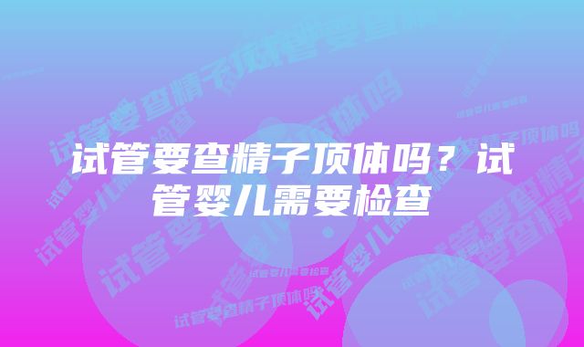 试管要查精子顶体吗？试管婴儿需要检查