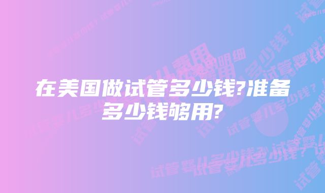 在美国做试管多少钱?准备多少钱够用?