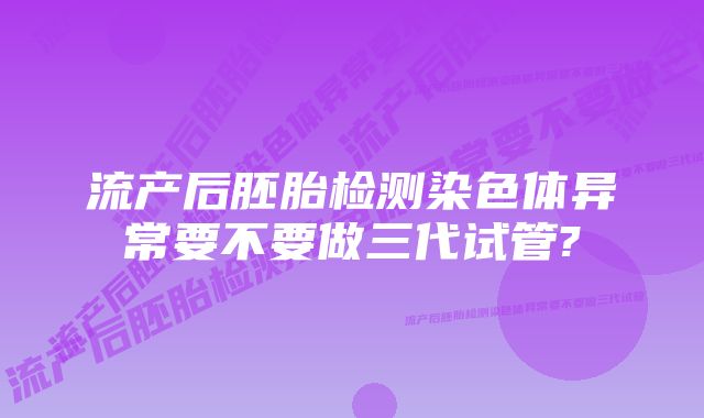 流产后胚胎检测染色体异常要不要做三代试管?