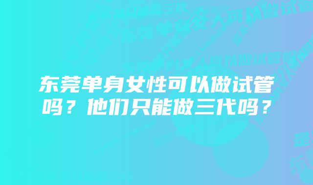 东莞单身女性可以做试管吗？他们只能做三代吗？