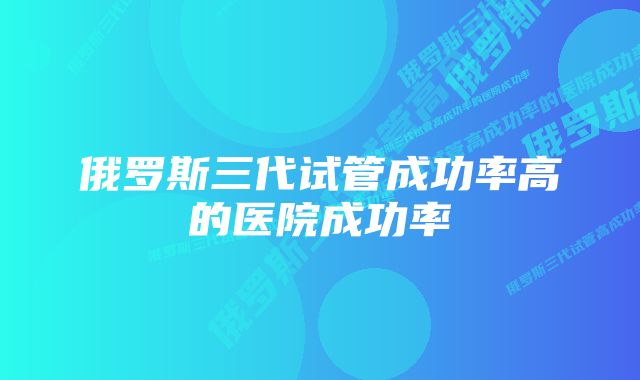 俄罗斯三代试管成功率高的医院成功率