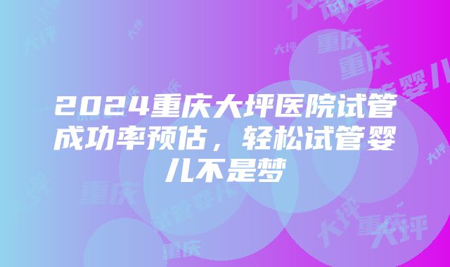 2024重庆大坪医院试管成功率预估，轻松试管婴儿不是梦