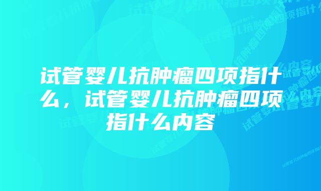 试管婴儿抗肿瘤四项指什么，试管婴儿抗肿瘤四项指什么内容