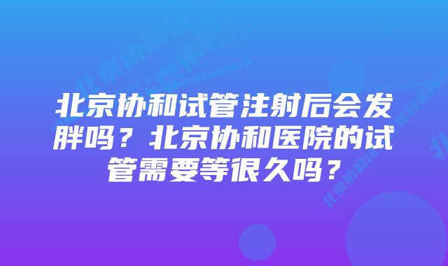 北京协和试管注射后会发胖吗？北京协和医院的试管需要等很久吗？