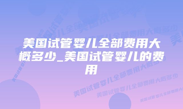 美国试管婴儿全部费用大概多少_美国试管婴儿的费用