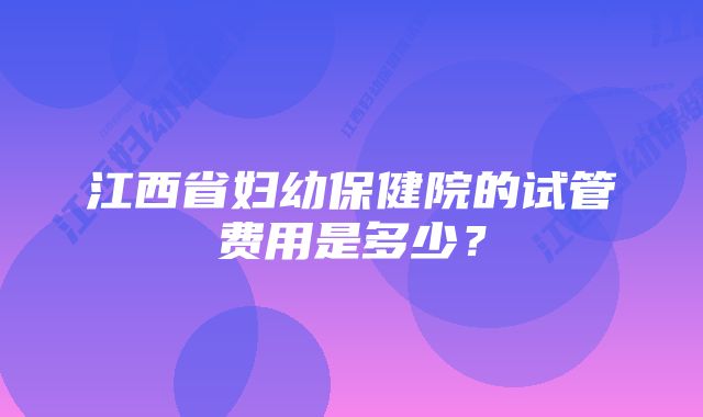 江西省妇幼保健院的试管费用是多少？