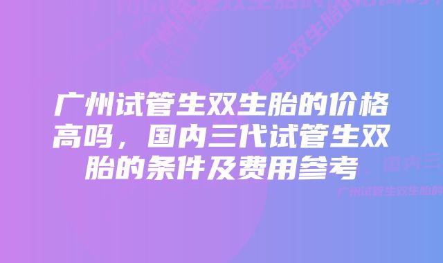 广州试管生双生胎的价格高吗，国内三代试管生双胎的条件及费用参考