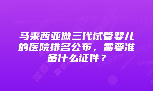 马来西亚做三代试管婴儿的医院排名公布，需要准备什么证件？