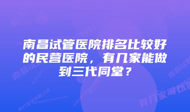 南昌试管医院排名比较好的民营医院，有几家能做到三代同堂？