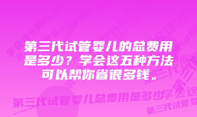 第三代试管婴儿的总费用是多少？学会这五种方法可以帮你省很多钱。