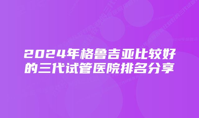 2024年格鲁吉亚比较好的三代试管医院排名分享