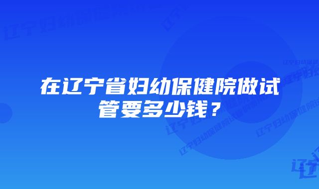 在辽宁省妇幼保健院做试管要多少钱？