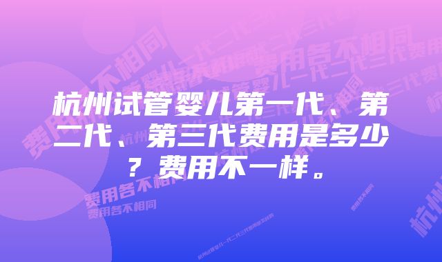 杭州试管婴儿第一代、第二代、第三代费用是多少？费用不一样。