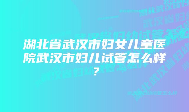 湖北省武汉市妇女儿童医院武汉市妇儿试管怎么样？