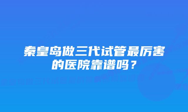 秦皇岛做三代试管最厉害的医院靠谱吗？