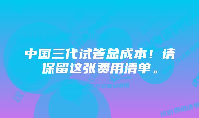 中国三代试管总成本！请保留这张费用清单。