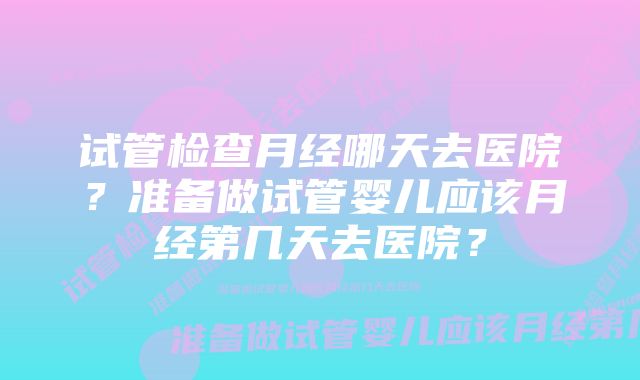 试管检查月经哪天去医院？准备做试管婴儿应该月经第几天去医院？