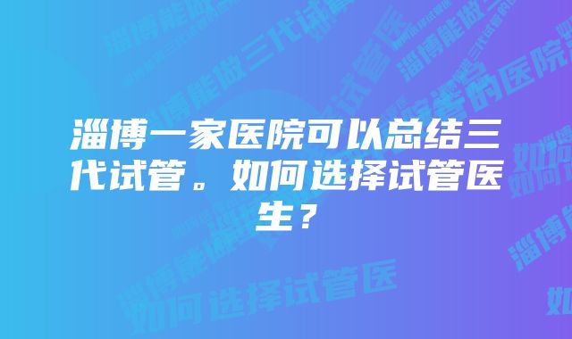 淄博一家医院可以总结三代试管。如何选择试管医生？