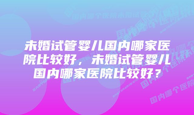 未婚试管婴儿国内哪家医院比较好，未婚试管婴儿国内哪家医院比较好？