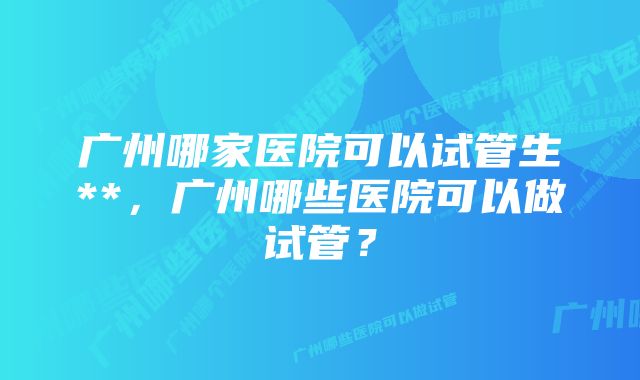 广州哪家医院可以试管生**，广州哪些医院可以做试管？