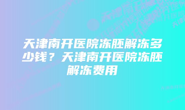 天津南开医院冻胚解冻多少钱？天津南开医院冻胚解冻费用