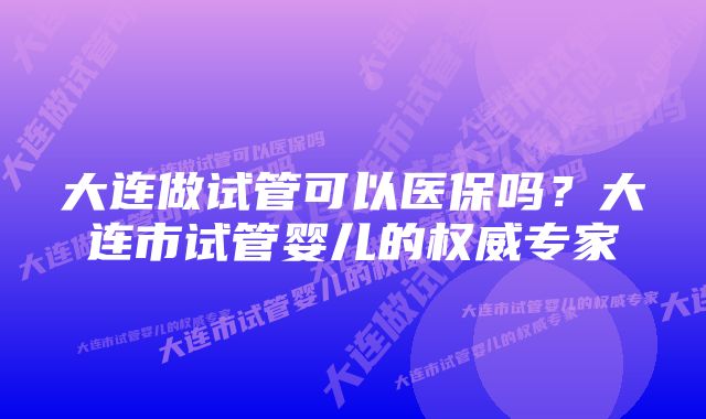 大连做试管可以医保吗？大连市试管婴儿的权威专家