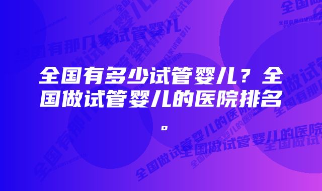 全国有多少试管婴儿？全国做试管婴儿的医院排名。