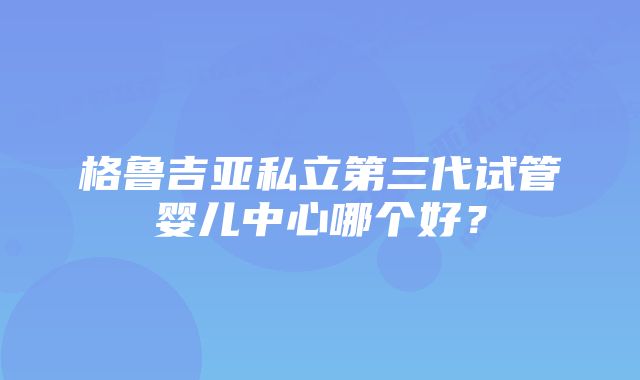 格鲁吉亚私立第三代试管婴儿中心哪个好？