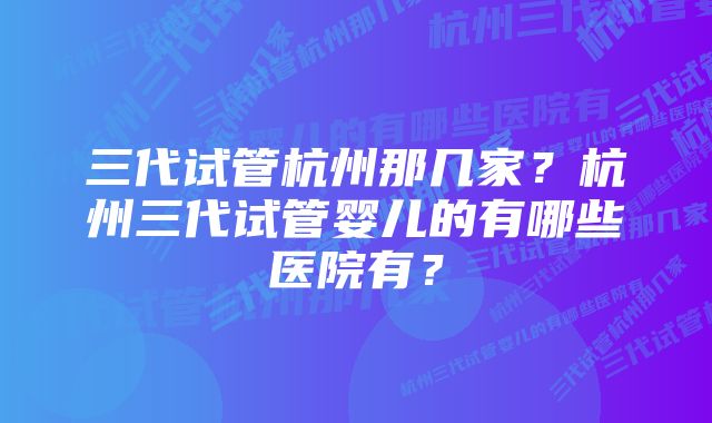 三代试管杭州那几家？杭州三代试管婴儿的有哪些医院有？