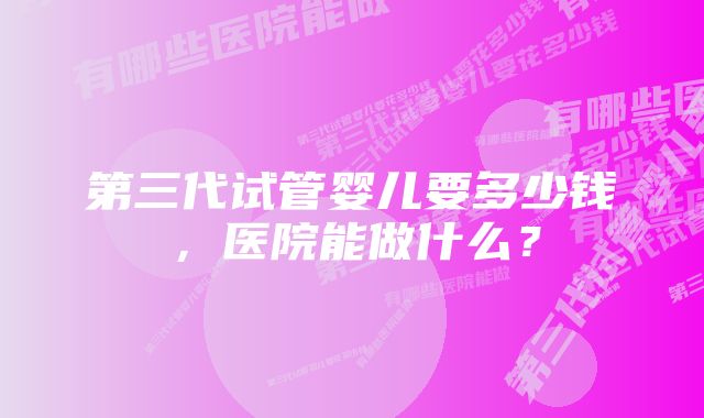 第三代试管婴儿要多少钱，医院能做什么？