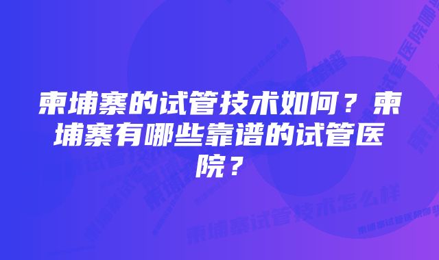 柬埔寨的试管技术如何？柬埔寨有哪些靠谱的试管医院？