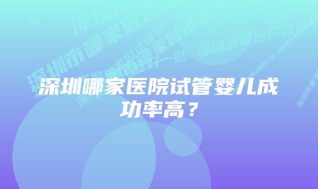 深圳哪家医院试管婴儿成功率高？