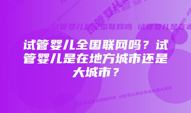 试管婴儿全国联网吗？试管婴儿是在地方城市还是大城市？