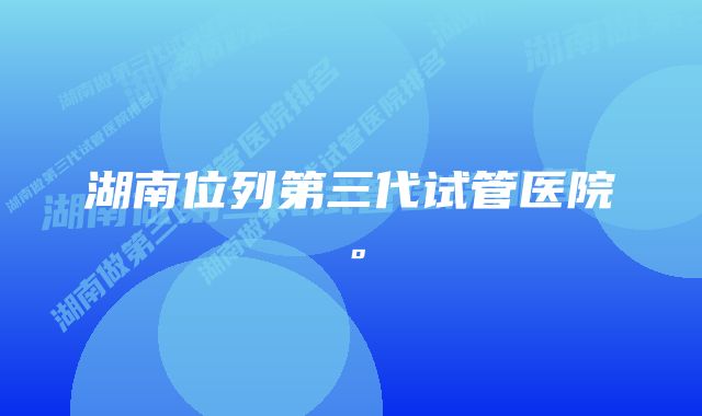 湖南位列第三代试管医院。