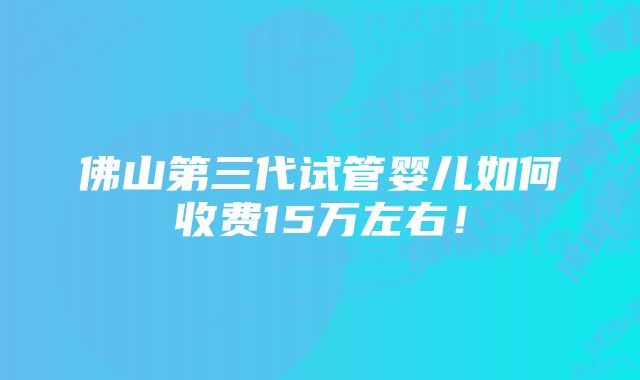 佛山第三代试管婴儿如何收费15万左右！